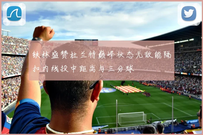 铁林盛赞杜兰特巅峰状态无敌能隔扣内线投中距离与三分球