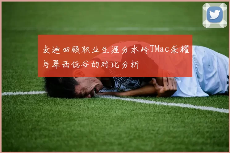 麦迪回顾职业生涯分水岭TMac荣耀与翠西低谷的对比分析