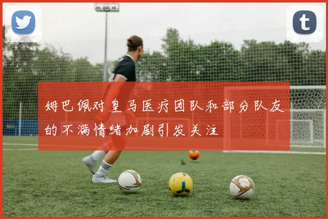 姆巴佩对皇马医疗团队和部分队友的不满情绪加剧引发关注