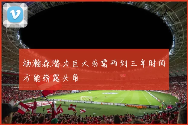 杨瀚森潜力巨大或需两到三年时间方能崭露头角