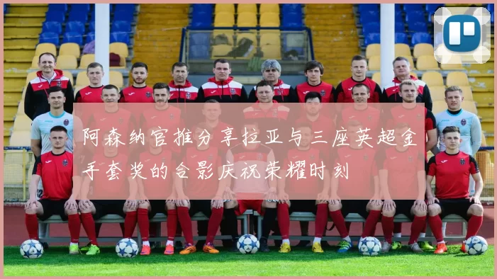 阿森纳官推分享拉亚与三座英超金手套奖的合影庆祝荣耀时刻