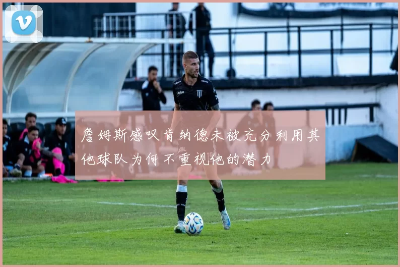 詹姆斯感叹肯纳德未被充分利用其他球队为何不重视他的潜力
