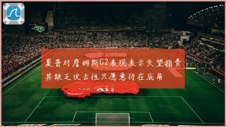 夏普对詹姆斯G2表现表示失望指责其缺乏攻击性只愿意待在底角