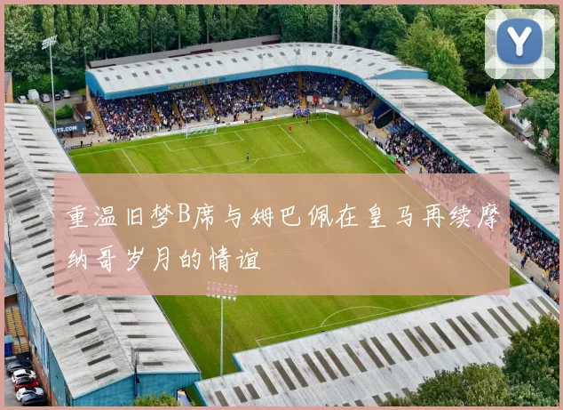 重温旧梦B席与姆巴佩在皇马再续摩纳哥岁月的情谊