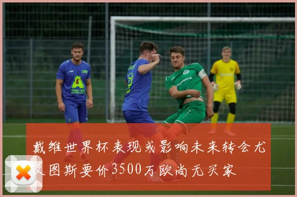 戴维世界杯表现或影响未来转会尤文图斯要价3500万欧尚无买家