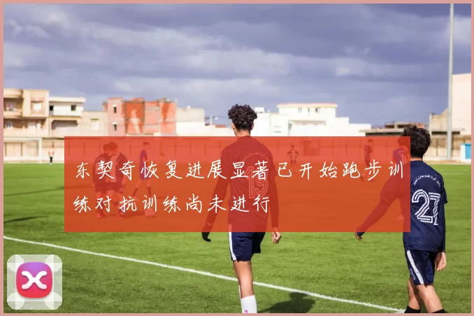 东契奇恢复进展显著已开始跑步训练对抗训练尚未进行