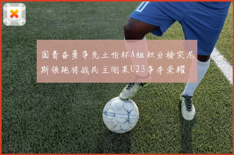 国青奋勇争先土伦杯A组积分榜突尼斯领跑将战民主刚果U23争夺荣耀