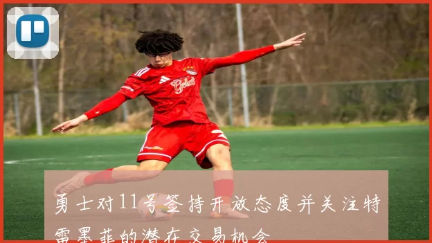 勇士对11号签持开放态度并关注特雷墨菲的潜在交易机会