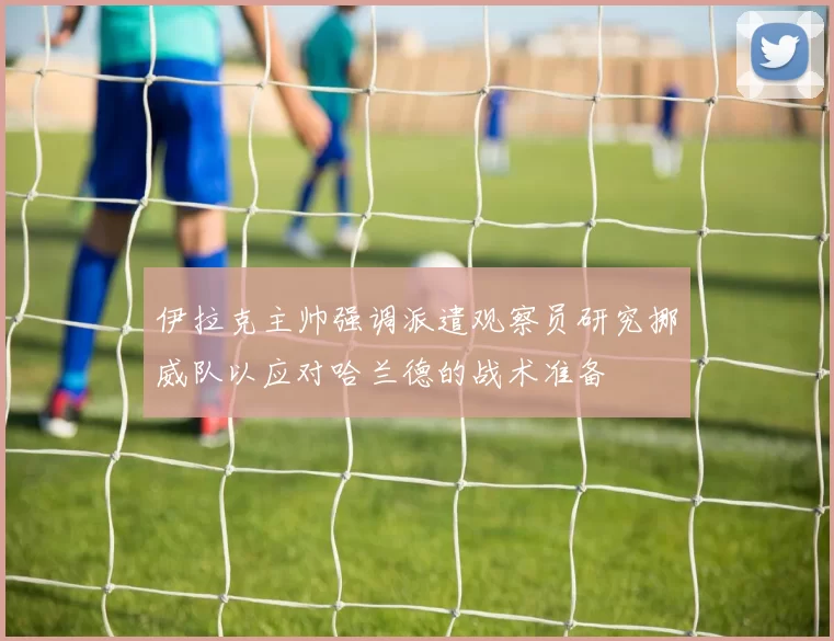 伊拉克主帅强调派遣观察员研究挪威队以应对哈兰德的战术准备
