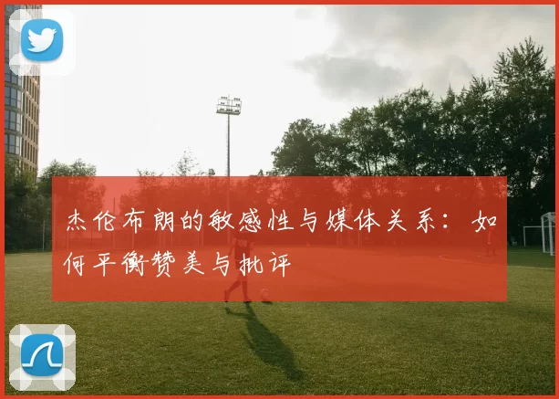 杰伦布朗的敏感性与媒体关系：如何平衡赞美与批评