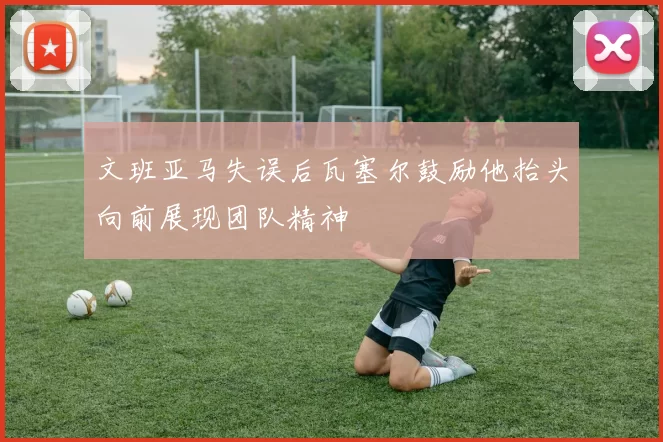文班亚马失误后瓦塞尔鼓励他抬头向前展现团队精神