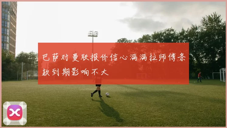 巴萨对曼联报价信心满满拉师傅条款到期影响不大