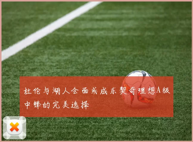 杜伦与湖人会面或成东契奇理想A级中锋的完美选择