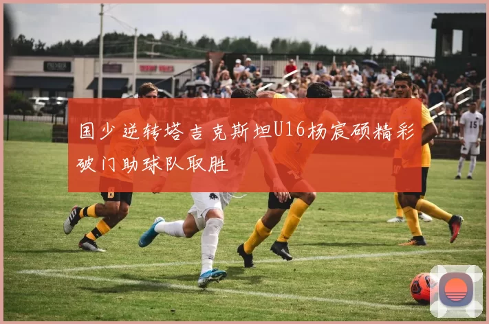 国少逆转塔吉克斯坦U16杨宸硕精彩破门助球队取胜