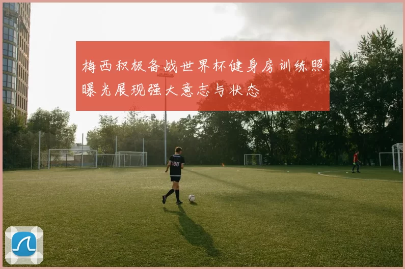 梅西积极备战世界杯健身房训练照曝光展现强大意志与状态