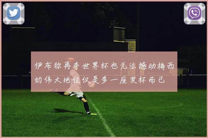 伊布称再夺世界杯也无法撼动梅西的伟大地位仅是多一座奖杯而已