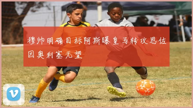 穆帅明确目标阿斯曝皇马转攻恩佐因奥利塞无望