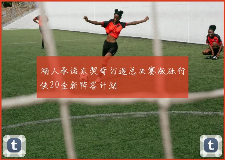 湖人承诺东契奇打造总决赛版独行侠20全新阵容计划