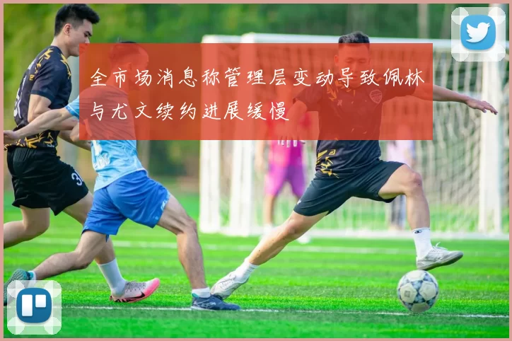 全市场消息称管理层变动导致佩林与尤文续约进展缓慢