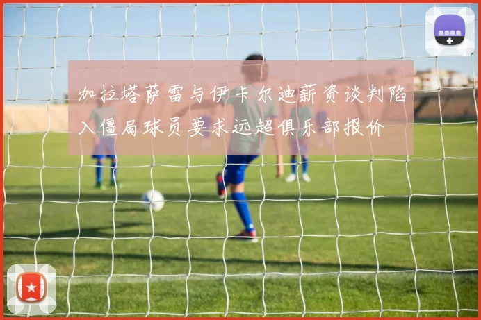 加拉塔萨雷与伊卡尔迪薪资谈判陷入僵局球员要求远超俱乐部报价