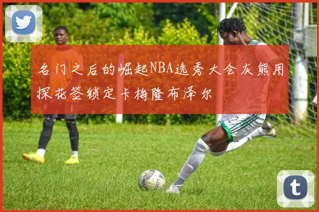 名门之后的崛起NBA选秀大会灰熊用探花签锁定卡梅隆布泽尔