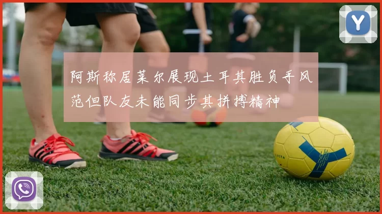 阿斯称居莱尔展现土耳其胜负手风范但队友未能同步其拼搏精神